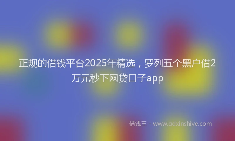 正规的借钱平台2025年精选，罗列五个黑户借2万元秒下网贷口子app