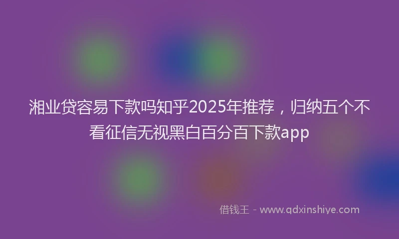 湘业贷容易下款吗知乎2025年推荐，归纳五个不看征信无视黑白百分百下款app