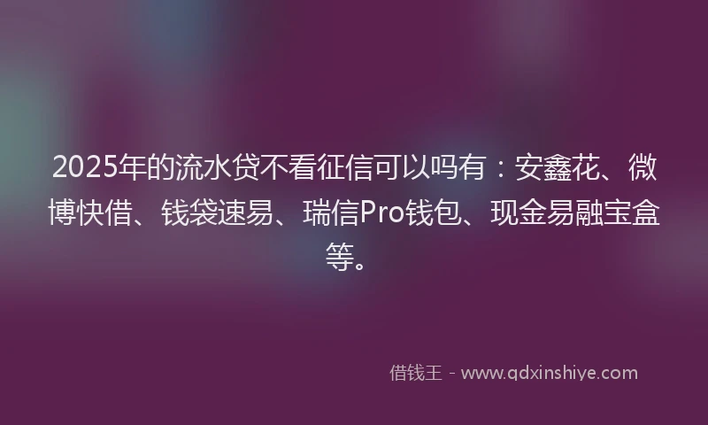 2025年的流水贷不看征信可以吗有：安鑫花、微博快借、钱袋速易、瑞信Pro钱包、现金易融宝盒等。