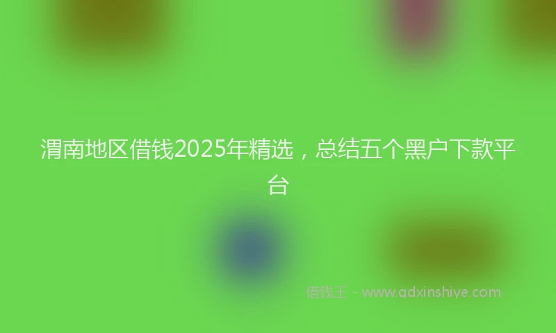 渭南地区借钱2025年精选，总结五个黑户下款平台