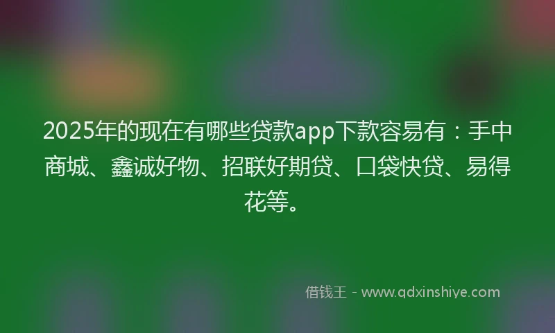 2025年的现在有哪些贷款app下款容易有：手中商城、鑫诚好物、招联好期贷、口袋快贷、易得花等。