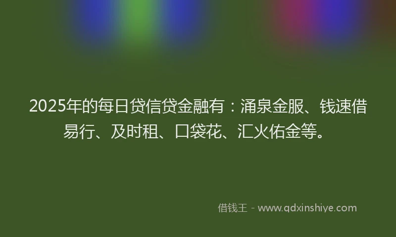 2025年的每日贷信贷金融有：涌泉金服、钱速借易行、及时租、口袋花、汇火佑金等。