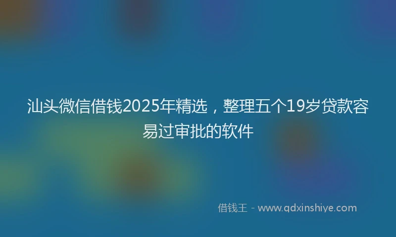 汕头微信借钱2025年精选，整理五个19岁贷款容易过审批的软件