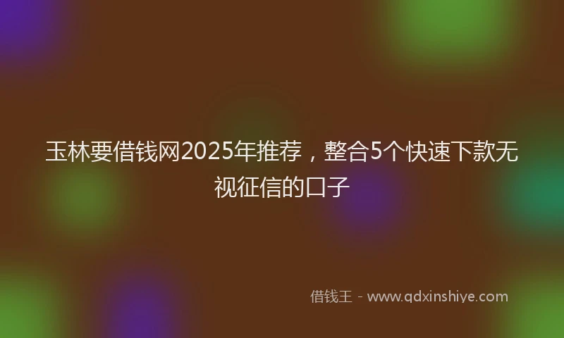 玉林要借钱网2025年推荐，整合5个快速下款无视征信的口子