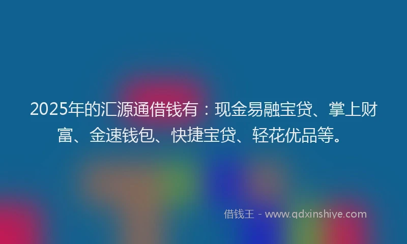 2025年的汇源通借钱有：现金易融宝贷、掌上财富、金速钱包、快捷宝贷、轻花优品等。
