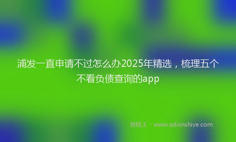 浦发一直申请不过怎么办2025年精选，梳理五个不看负债查询的app