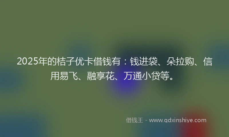2025年的桔子优卡借钱有：钱进袋、朵拉购、信用易飞、融享花、万通小贷等。