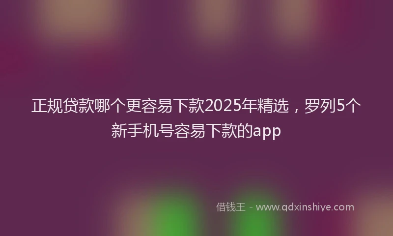 正规贷款哪个更容易下款2025年精选，罗列5个新手机号容易下款的app
