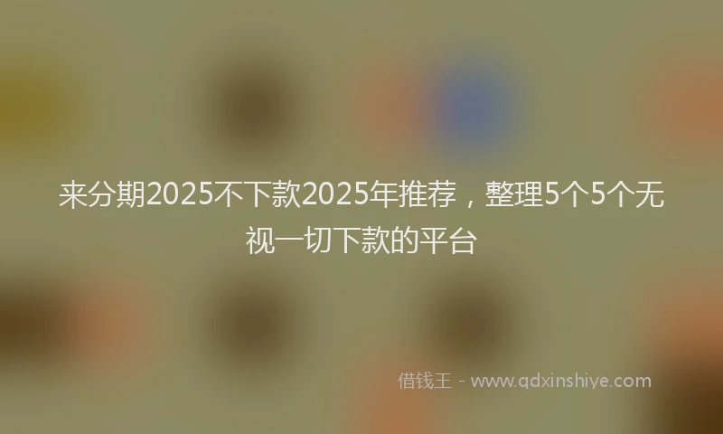 来分期2025不下款2025年推荐，整理5个5个无视一切下款的平台