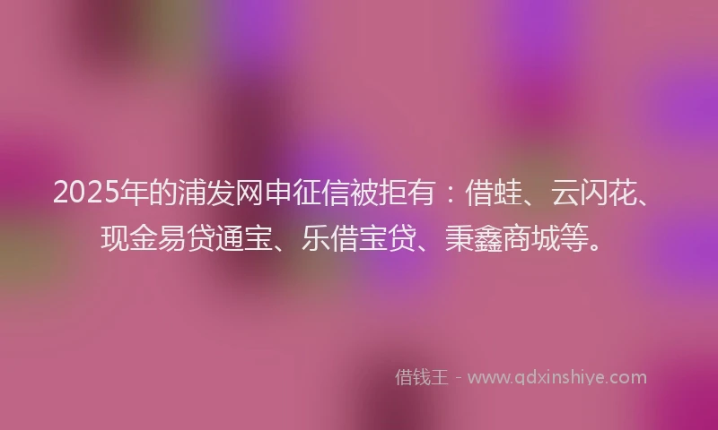 2025年的浦发网申征信被拒有：借蛙、云闪花、现金易贷通宝、乐借宝贷、秉鑫商城等。