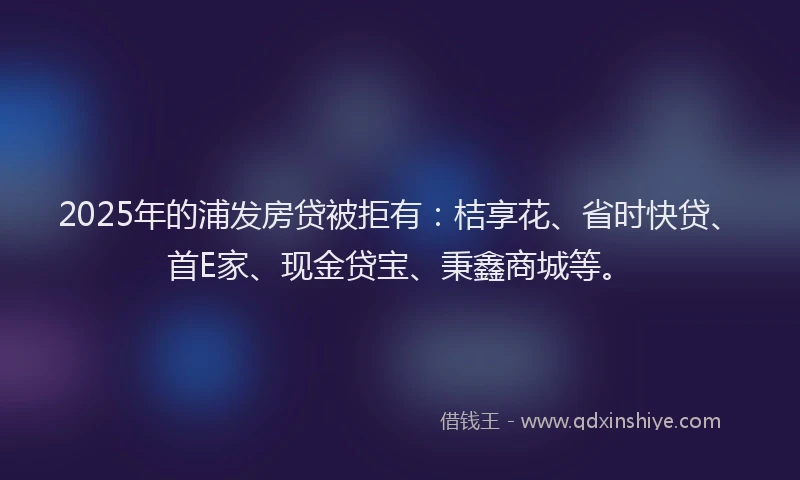 2025年的浦发房贷被拒有：桔享花、省时快贷、首E家、现金贷宝、秉鑫商城等。