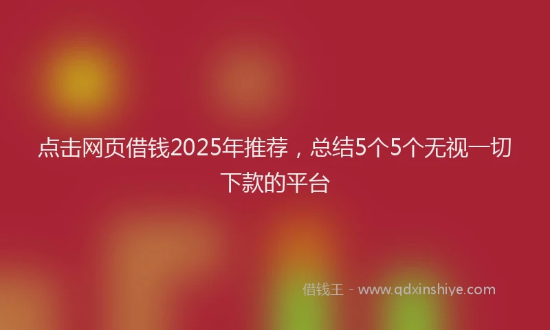 点击网页借钱2025年推荐，总结5个5个无视一切下款的平台