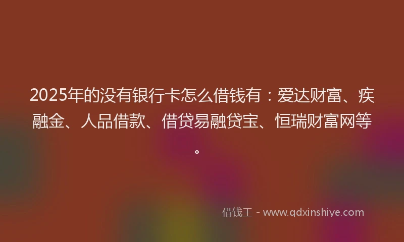 2025年的没有银行卡怎么借钱有：爱达财富、疾融金、人品借款、借贷易融贷宝、恒瑞财富网等。