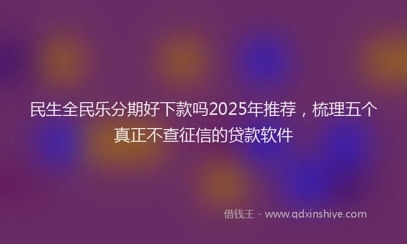 民生全民乐分期好下款吗2025年推荐，梳理五个真正不查征信的贷款软件