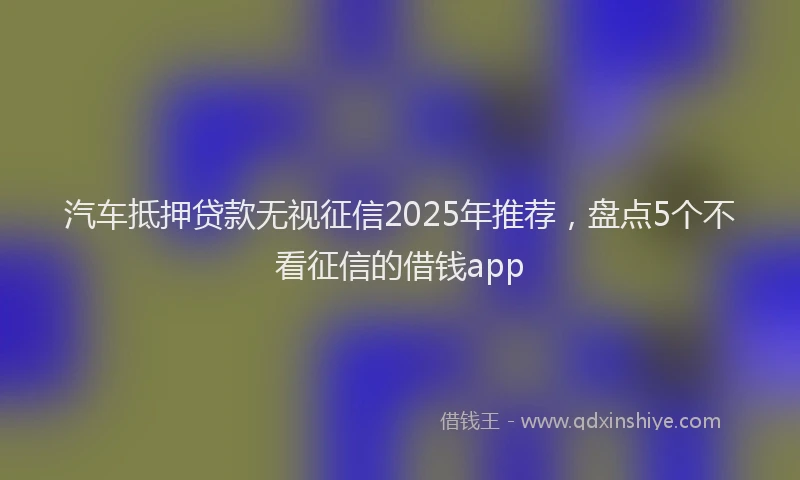 汽车抵押贷款无视征信2025年推荐，盘点5个不看征信的借钱app