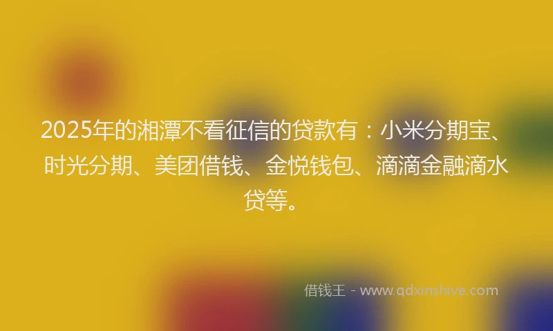 2025年的湘潭不看征信的贷款有：小米分期宝、时光分期、美团借钱、金悦钱包、滴滴金融滴水贷等。