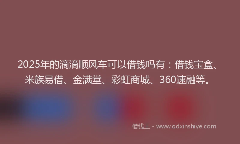 2025年的滴滴顺风车可以借钱吗有：借钱宝盒、米族易借、金满堂、彩虹商城、360速融等。