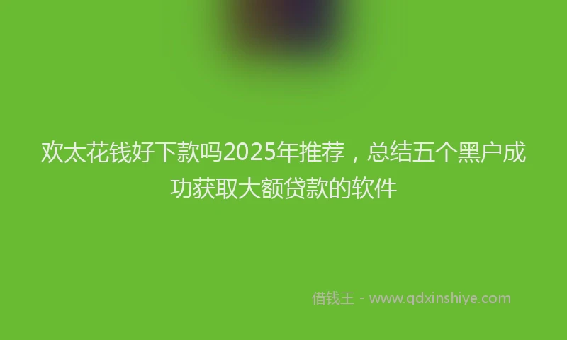 欢太花钱好下款吗2025年推荐，总结五个黑户成功获取大额贷款的软件