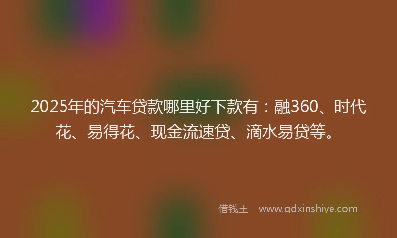 2025年的汽车贷款哪里好下款有：融360、时代花、易得花、现金流速贷、滴水易贷等。