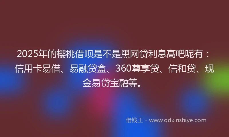2025年的樱桃借呗是不是黑网贷利息高吧呢有：信用卡易借、易融贷盒、360尊享贷、信和贷、现金易贷宝融等。