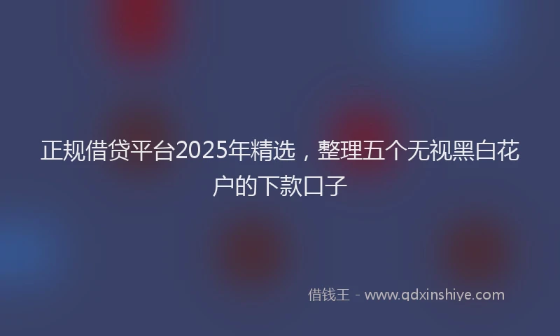 正规借贷平台2025年精选，整理五个无视黑白花户的下款口子