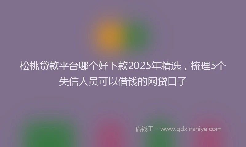 松桃贷款平台哪个好下款2025年精选，梳理5个失信人员可以借钱的网贷口子