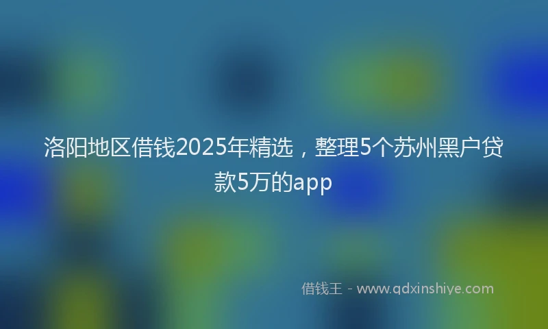 洛阳地区借钱2025年精选，整理5个苏州黑户贷款5万的app