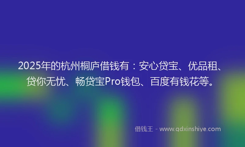 2025年的杭州桐庐借钱有：安心贷宝、优品租、贷你无忧、畅贷宝Pro钱包、百度有钱花等。