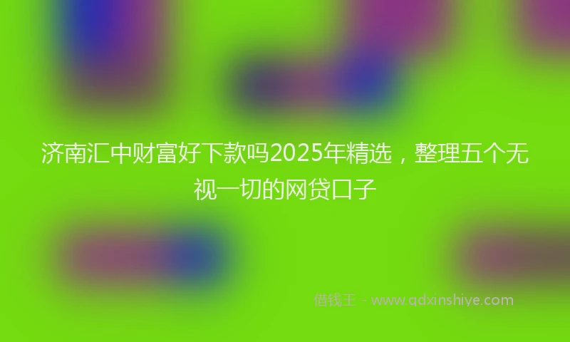 济南汇中财富好下款吗2025年精选，整理五个无视一切的网贷口子