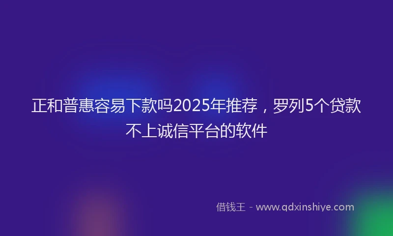 正和普惠容易下款吗2025年推荐，罗列5个贷款不上诚信平台的软件