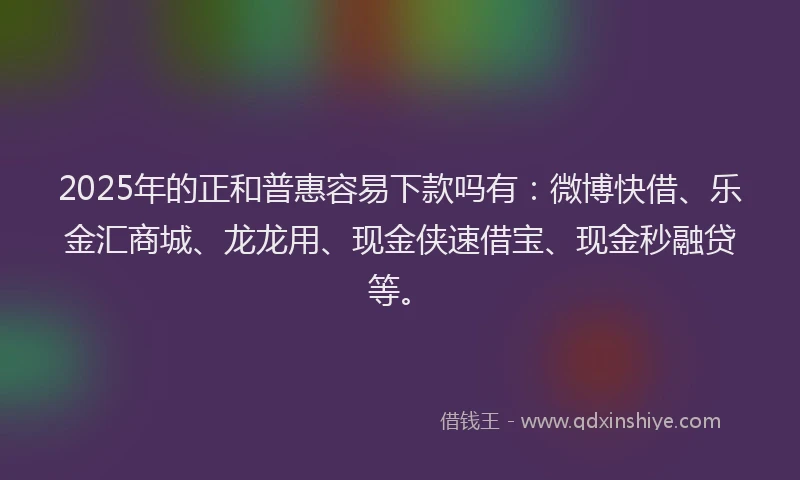 2025年的正和普惠容易下款吗有：微博快借、乐金汇商城、龙龙用、现金侠速借宝、现金秒融贷等。
