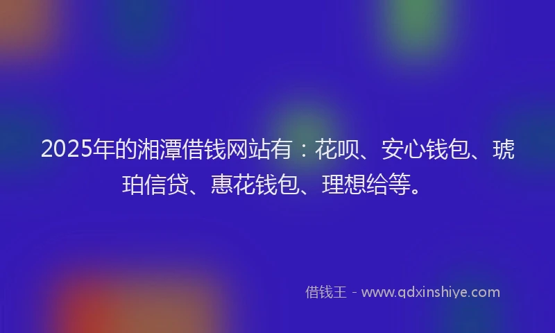 2025年的湘潭借钱网站有：花呗、安心钱包、琥珀信贷、惠花钱包、理想给等。
