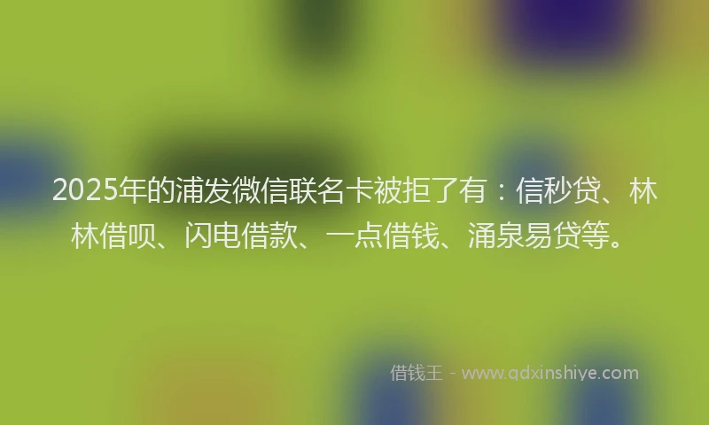 2025年的浦发微信联名卡被拒了有：信秒贷、林林借呗、闪电借款、一点借钱、涌泉易贷等。
