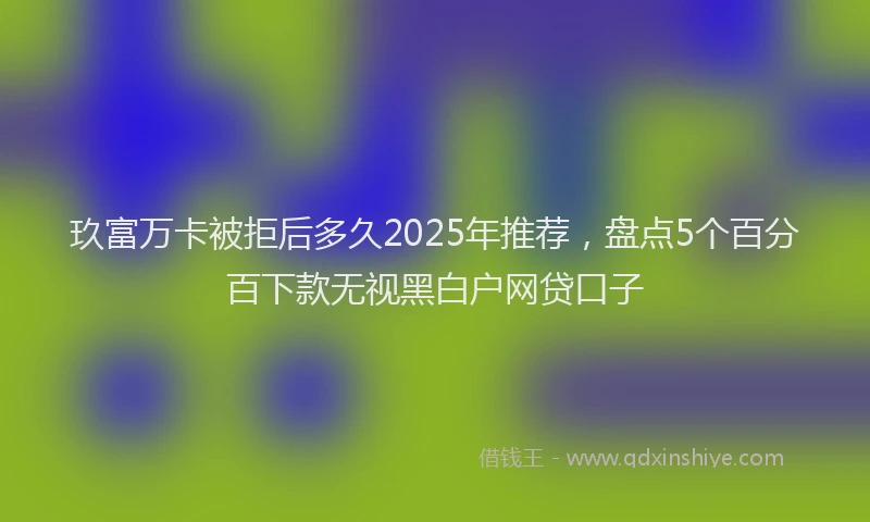玖富万卡被拒后多久2025年推荐，盘点5个百分百下款无视黑白户网贷口子