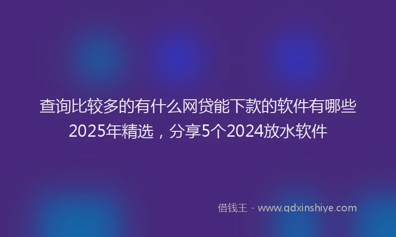 查询比较多的有什么网贷能下款的软件有哪些2025年精选，分享5个2024放水软件