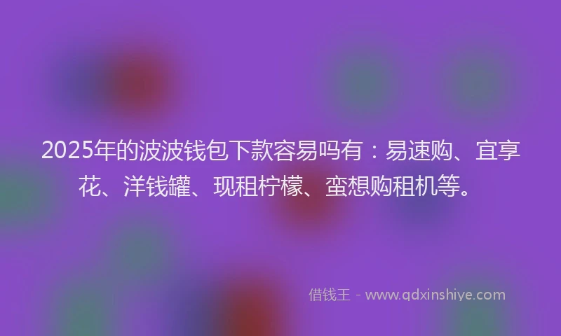2025年的波波钱包下款容易吗有：易速购、宜享花、洋钱罐、现租柠檬、蛮想购租机等。