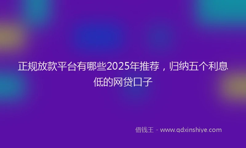正规放款平台有哪些2025年推荐，归纳五个利息低的网贷口子