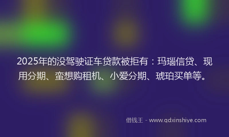 2025年的没驾驶证车贷款被拒有：玛瑙信贷、现用分期、蛮想购租机、小爱分期、琥珀买单等。