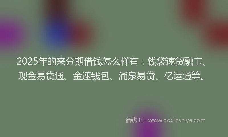 2025年的来分期借钱怎么样有：钱袋速贷融宝、现金易贷通、金速钱包、涌泉易贷、亿运通等。