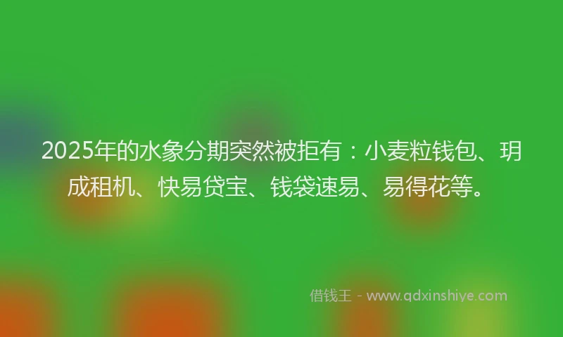 2025年的水象分期突然被拒有：小麦粒钱包、玥成租机、快易贷宝、钱袋速易、易得花等。