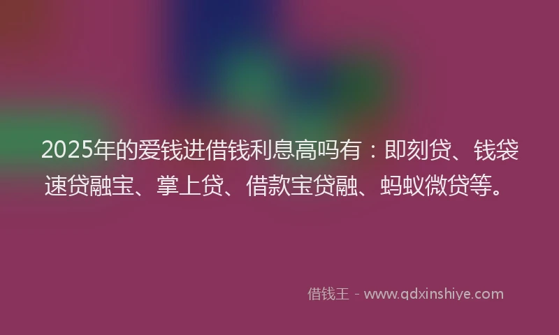 2025年的爱钱进借钱利息高吗有：即刻贷、钱袋速贷融宝、掌上贷、借款宝贷融、蚂蚁微贷等。