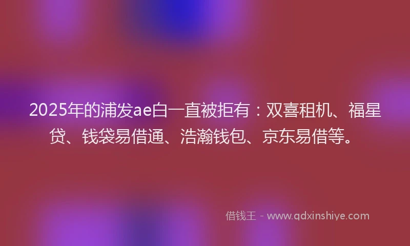 2025年的浦发ae白一直被拒有：双喜租机、福星贷、钱袋易借通、浩瀚钱包、京东易借等。
