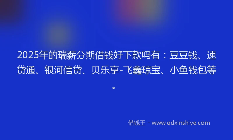 2025年的瑞薪分期借钱好下款吗有：豆豆钱、速贷通、银河信贷、贝乐享-飞鑫琼宝、小鱼钱包等。