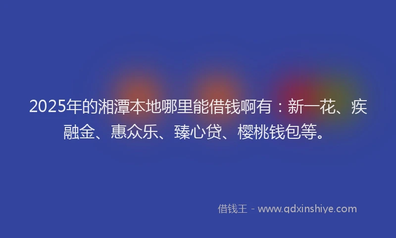 2025年的湘潭本地哪里能借钱啊有：新一花、疾融金、惠众乐、臻心贷、樱桃钱包等。