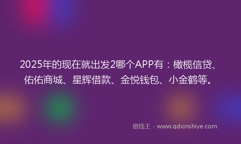 2025年的现在就出发2哪个APP有：橄榄信贷、佑佑商城、星辉借款、金悦钱包、小金鹤等。