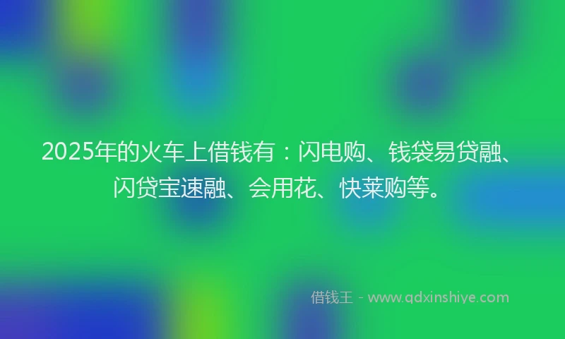 2025年的火车上借钱有：闪电购、钱袋易贷融、闪贷宝速融、会用花、快莱购等。