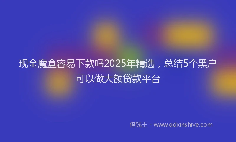 现金魔盒容易下款吗2025年精选，总结5个黑户可以做大额贷款平台