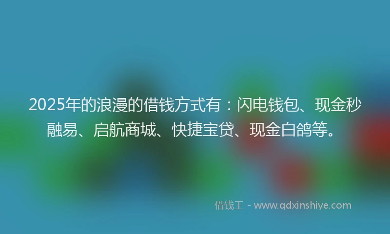 2025年的浪漫的借钱方式有：闪电钱包、现金秒融易、启航商城、快捷宝贷、现金白鸽等。