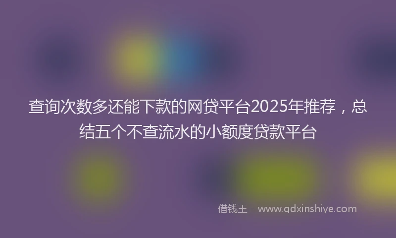 查询次数多还能下款的网贷平台2025年推荐，总结五个不查流水的小额度贷款平台