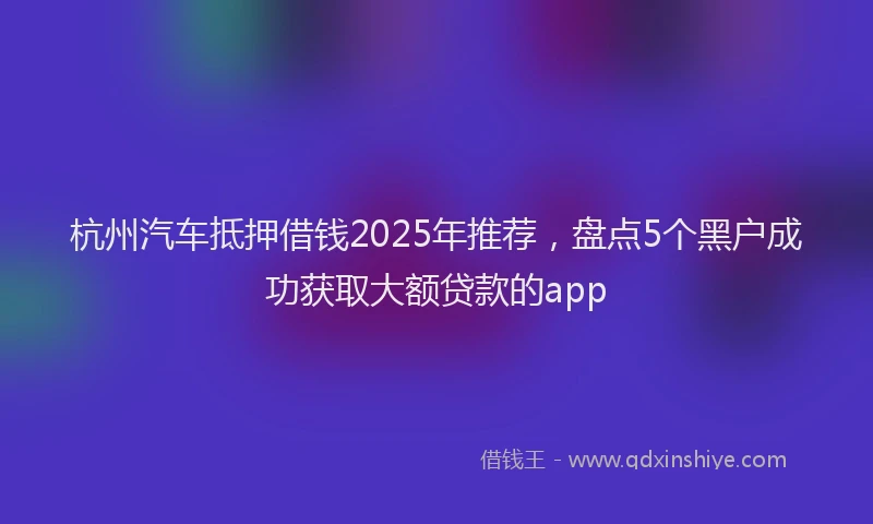 杭州汽车抵押借钱2025年推荐，盘点5个黑户成功获取大额贷款的app